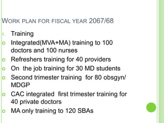 WORK PLAN FOR FISCAL YEAR 2067/68
1.   Training
    Integrated(MVA+MA) training to 100
     doctors and 100 nurses
    Refreshers training for 40 providers
    On the job training for 30 MD students
    Second trimester training for 80 obsgyn/
     MDGP
    CAC integrated first trimester training for
     40 private doctors
    MA only training to 120 SBAs
 