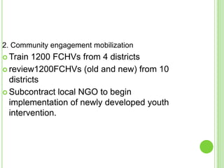 2. Community engagement mobilization
 Train  1200 FCHVs from 4 districts
 review1200FCHVs (old and new) from 10
  districts
 Subcontract local NGO to begin
  implementation of newly developed youth
  intervention.
 