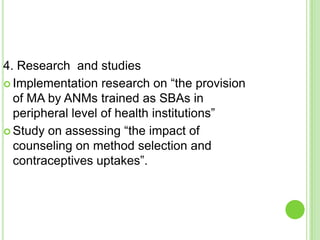 4. Research and studies
 Implementation research on “the provision
  of MA by ANMs trained as SBAs in
  peripheral level of health institutions”
 Study on assessing “the impact of
  counseling on method selection and
  contraceptives uptakes”.
 