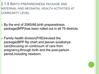 2.1.8 BIRTH PREPAREDNESS PACKAGE AND
MATERNAL AND NEONATAL HEALTH ACTIVITIES AT
COMMUNITY LEVEL


   By the end of 2065/66,birth preparedness
    package(BPP)has been rolled out in all 75 districts.

   Family health division(FHD)revised the
    package(BPP flip chart and jeevan surakshya
    card)focusing on continuum of care from
    pregnancy,through birth and the post-partum
    period,including newborn.
 