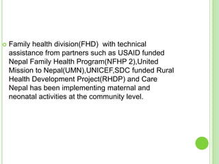    Family health division(FHD) with technical
    assistance from partners such as USAID funded
    Nepal Family Health Program(NFHP 2),United
    Mission to Nepal(UMN),UNICEF,SDC funded Rural
    Health Development Project(RHDP) and Care
    Nepal has been implementing maternal and
    neonatal activities at the community level.
 