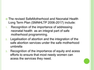     The revised SafeMotherhood and Neonatal Health
     Long Term Plan (SMNHLTP 2006-2017) include:
1.    Recognition of the importance of addressing
      neonatal health as an integral part of safe
      motherhood programming.
2.    Legalisation of abortion and the integration of the
      safe abortion services under the safe motherhood
      umbrella
3.    Recognition of the importance of equity and acess
      efforts to ensure that most needy women can
      acess the services they need.
 