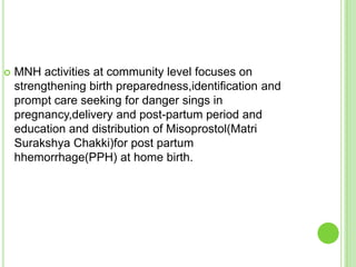    MNH activities at community level focuses on
    strengthening birth preparedness,identification and
    prompt care seeking for danger sings in
    pregnancy,delivery and post-partum period and
    education and distribution of Misoprostol(Matri
    Surakshya Chakki)for post partum
    hhemorrhage(PPH) at home birth.
 