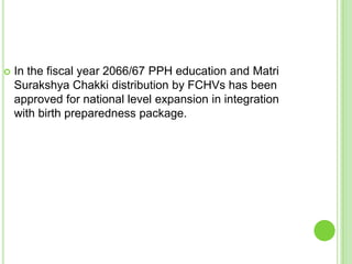    In the fiscal year 2066/67 PPH education and Matri
    Surakshya Chakki distribution by FCHVs has been
    approved for national level expansion in integration
    with birth preparedness package.
 