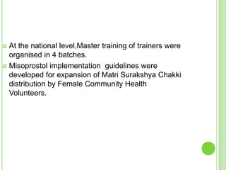  At the national level,Master training of trainers were
  organised in 4 batches.
 Misoprostol implementation guidelines were
  developed for expansion of Matri Surakshya Chakki
  distribution by Female Community Health
  Volunteers.
 