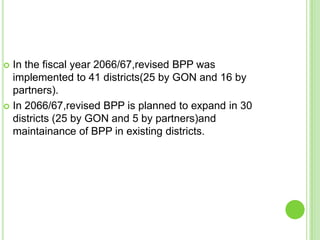  In the fiscal year 2066/67,revised BPP was
  implemented to 41 districts(25 by GON and 16 by
  partners).
 In 2066/67,revised BPP is planned to expand in 30
  districts (25 by GON and 5 by partners)and
  maintainance of BPP in existing districts.
 