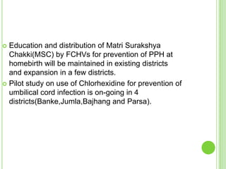  Education and distribution of Matri Surakshya
  Chakki(MSC) by FCHVs for prevention of PPH at
  homebirth will be maintained in existing districts
  and expansion in a few districts.
 Pilot study on use of Chlorhexidine for prevention of
  umbilical cord infection is on-going in 4
  districts(Banke,Jumla,Bajhang and Parsa).
 