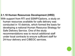 2.1.10 Human Resources Development (HRD)
With support from RTI and SSMP/Options, a study on
  human resources available for safe delivery was
  conducted in 15 districts, which formed the basis for
  developing a national Human Resource Strategy for
  Safe Delivery Service. One of the study
  recommendations was to recruit additional staff
  under local contracts to ensure sufficient staff for
  24-hour delivery and C/BEOC services.
 