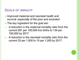 GOALS OF SMNHLTP
 Improved maternal and neonatal health and
  survival ,especially of the poor and excluded .
 The key ingredient for the goal are:

1) A reduction in the maternal mortality ratio from the
   current 281 per 100,000 live births to 134 per
   100,000 by 2017
2) A reduction in the neonatal mortality ratio from the
   current 33 per 1,000 to 15 per 1,000 by 2017.
 