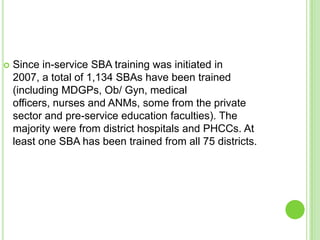    Since in-service SBA training was initiated in
    2007, a total of 1,134 SBAs have been trained
    (including MDGPs, Ob/ Gyn, medical
    officers, nurses and ANMs, some from the private
    sector and pre-service education faculties). The
    majority were from district hospitals and PHCCs. At
    least one SBA has been trained from all 75 districts.
 