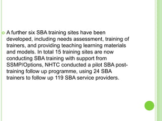    A further six SBA training sites have been
    developed, including needs assessment, training of
    trainers, and providing teaching learning materials
    and models. In total 15 training sites are now
    conducting SBA training with support from
    SSMP/Options, NHTC conducted a pilot SBA post-
    training follow up programme, using 24 SBA
    trainers to follow up 119 SBA service providers.
 