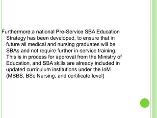 Furthermore,a national Pre-Service SBA Education
  Strategy has been developed, to ensure that in
  future all medical and nursing graduates will be
  SBAs and not require further in-service training.
  This is in process for approval from the Ministry of
  Education, and SBA skills are already included in
  updated curriculum institutions under the IoM
  (MBBS, BSc Nursing, and certificate level)
 