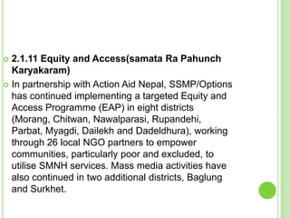  2.1.11 Equity and Access(samata Ra Pahunch
  Karyakaram)
 In partnership with Action Aid Nepal, SSMP/Options
  has continued implementing a targeted Equity and
  Access Programme (EAP) in eight districts
  (Morang, Chitwan, Nawalparasi, Rupandehi,
  Parbat, Myagdi, Dailekh and Dadeldhura), working
  through 26 local NGO partners to empower
  communities, particularly poor and excluded, to
  utilise SMNH services. Mass media activities have
  also continued in two additional districts, Baglung
  and Surkhet.
 
