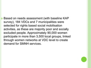    Based on needs assessment (with baseline KAP
    survey), 184 VDCs and 7 municipalities were
    selected for rights based social mobilisation
    activities, as these are majority poor and socially
    excluded people. Approximately 90,000 women
    participate in more than 3,500 local groups, linked
    through women networks at VDC level to create
    demand for SMNH services.
 