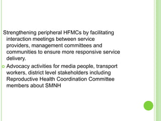 Strengthening peripheral HFMCs by facilitating
  interaction meetings between service
  providers, management committees and
  communities to ensure more responsive service
  delivery.
 Advocacy activities for media people, transport
  workers, district level stakeholders including
  Reproductive Health Coordination Committee
  members about SMNH
 