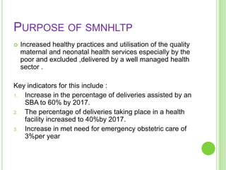 PURPOSE OF SMNHLTP
   Increased healthy practices and utilisation of the quality
    maternal and neonatal health services especially by the
    poor and excluded ,delivered by a well managed health
    sector .

Key indicators for this include :
1. Increase in the percentage of deliveries assisted by an
   SBA to 60% by 2017.
2. The percentage of deliveries taking place in a health
   facility increased to 40%by 2017.
3. Increase in met need for emergency obstetric care of
   3%per year
 
