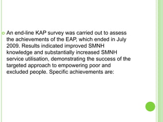    An end-line KAP survey was carried out to assess
    the achievements of the EAP, which ended in July
    2009. Results indicated improved SMNH
    knowledge and substantially increased SMNH
    service utilisation, demonstrating the success of the
    targeted approach to empowering poor and
    excluded people. Specific achievements are:
 
