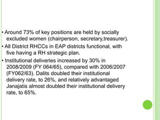 • Around 73% of key positions are held by socially
   excluded women (chairperson, secretary,treasurer).
• All District RHCCs in EAP districts functional, with
   five having a RH strategic plan.
• Institutional deliveries increased by 30% in
   2008/2009 (FY 064/65), compared with 2006/2007
   (FY062/63). Dalits doubled their institutional
   delivery rate, to 26%, and relatively advantaged
   Janajatis almost doubled their institutional delivery
   rate, to 65%.
 