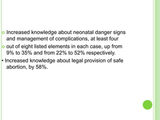   Increased knowledge about neonatal danger signs
   and management of complications, at least four
 out of eight listed elements in each case, up from
   9% to 35% and from 22% to 52% respectively.
• Increased knowledge about legal provision of safe
   abortion, by 58%.
 