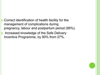  Correct identification of health facility for the
  management of complications during
  pregnancy, labour and postpartum period (99%).
 Increased knowledge of the Safe Delivery
  Incentive Programme, by 90% from 27%.
 