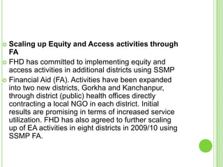  Scaling up Equity and Access activities through
  FA
 FHD has committed to implementing equity and
  access activities in additional districts using SSMP
 Financial Aid (FA). Activities have been expanded
  into two new districts, Gorkha and Kanchanpur,
  through district (public) health offices directly
  contracting a local NGO in each district. Initial
  results are promising in terms of increased service
  utilization. FHD has also agreed to further scaling
  up of EA activities in eight districts in 2009/10 using
  SSMP FA.
 