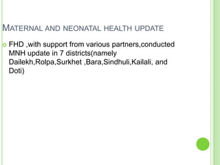 MATERNAL AND NEONATAL HEALTH UPDATE
   FHD ,with support from various partners,conducted
    MNH update in 7 districts(namely
    Dailekh,Rolpa,Surkhet ,Bara,Sindhuli,Kailali, and
    Doti)
 