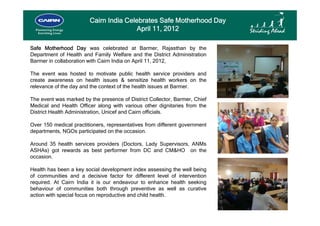 Cairn India Celebrates Safe Motherhood Day
                                       April 11, 2012

Safe Motherhood Day was celebrated at Barmer, Rajasthan by the
Department of Health and Family Welfare and the District Administration
Barmer in collaboration with Cairn India on April 11 2012
                                                  11, 2012,

The event was hosted to motivate public health service providers and
create awareness on health issues & sensitize health workers on the
relevance of the day and the context of the health issues at Barmer
                                                             Barmer.

The event was marked by the presence of District Collector, Barmer, Chief
Medical and Health Officer along with various other dignitaries from the
District Health Administration Unicef and Cairn officials
                Administration,                 officials.

Over 150 medical practitioners, representatives from different government
departments, NGOs participated on the occasion.

Around 35 health services providers (Doctors, Lady Supervisors, ANMs
ASHAs) got rewards as best performer from DC and CM&HO on the
occasion.

Health has been a key social development index assessing the well being
of communities and a decisive factor for different level of intervention
required. At Cairn India it is our endeavour to enhance health seeking
behaviour of communities both through preventive as well as curative
action with special focus on reproductive and child health.
 