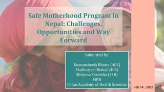 Safe Motherhood Program in
Nepal: Challenges,
Opportunities and Way
Forward
Submitted By:
Kusumsheela Bhatta (403)
Madhurjee Dhakal (404)
Shrijana Shrestha (410)
MPH
Patan Academy of Health Sciences
Feb 14 , 2022 1
 