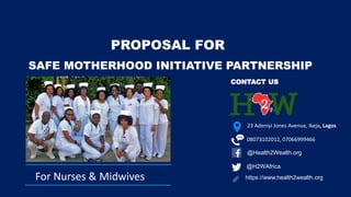 @H2WAfrica
https://www.health2wealth.org
@Health2Wealth.org
CONTACT US
For Nurses & Midwives
23 Adeniyi Jones Avenue, Ikeja, Lagos
SAFE MOTHERHOOD INITIATIVE PARTNERSHIP
PROPOSAL FOR
08073102012, 07066999466
 