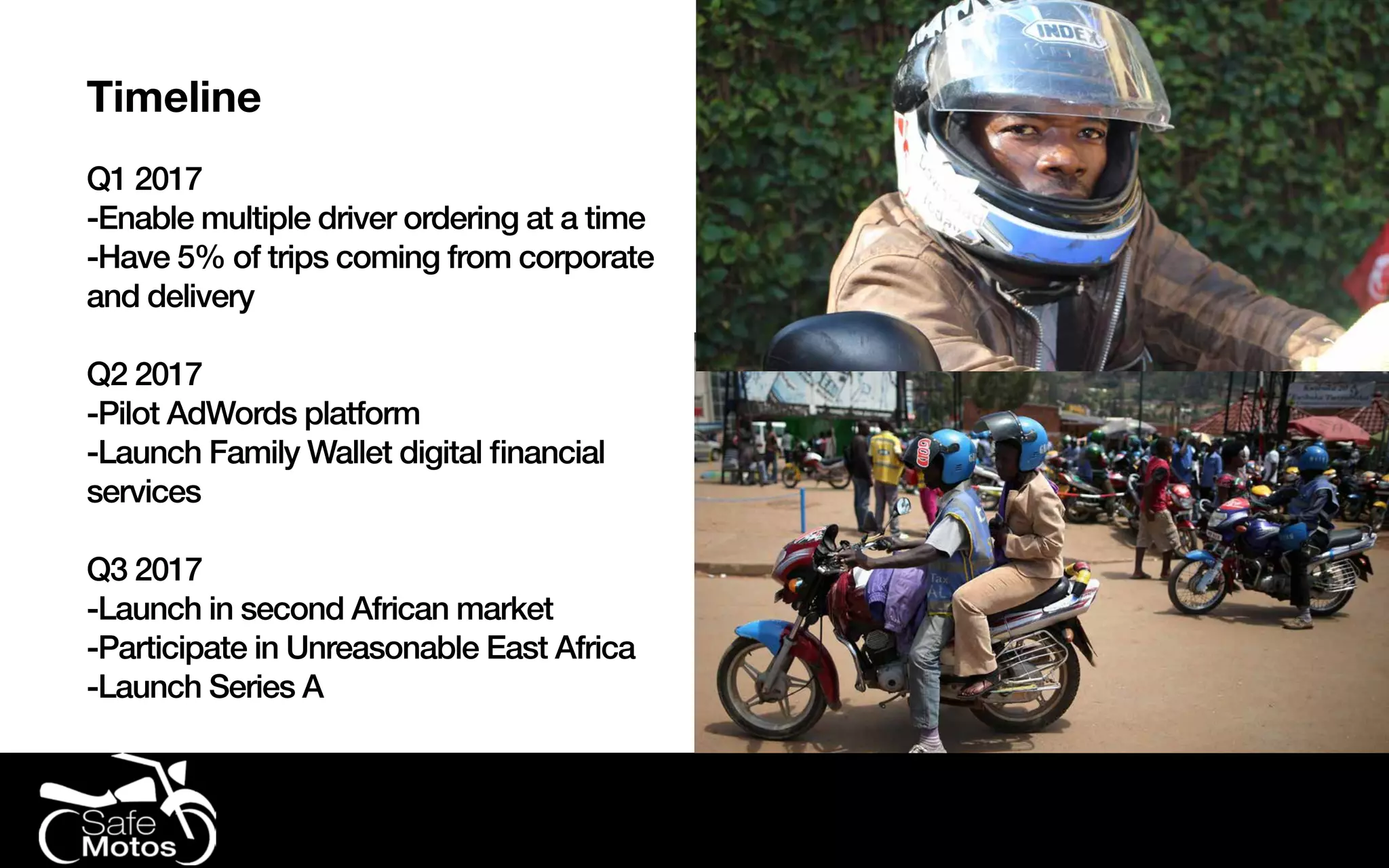 Timeline
Q1 2017
-Enable multiple driver ordering at a time
-Have 5% of trips coming from corporate
and delivery
Q2 2017
-Pilot AdWords platform
-Launch Family Wallet digital financial
services
Q3 2017
-Launch in second African market
-Participate in Unreasonable East Africa
-Launch Series A
 