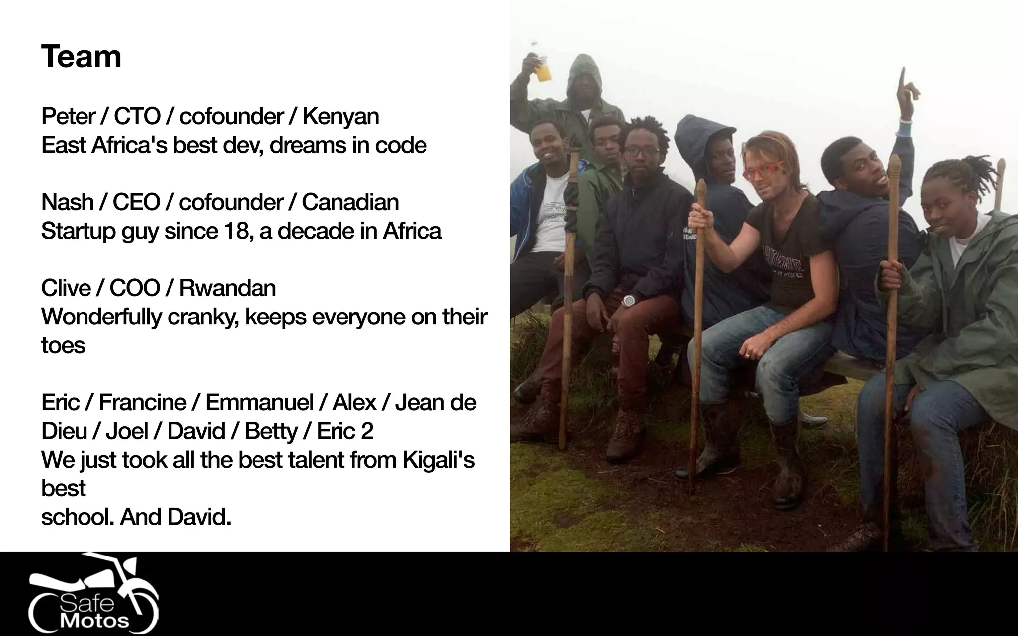 Team
Peter / CTO / cofounder / Kenyan
East Africa's best dev, dreams in code
Nash / CEO / cofounder / Canadian
Startup guy since 18, a decade in Africa
Clive / COO / Rwandan
Wonderfully cranky, keeps everyone on their
toes
Eric / Francine / Emmanuel / Alex / Jean de
Dieu / Joel / David / Betty / Eric 2
We just took all the best talent from Kigali's
best
school. And David.
 