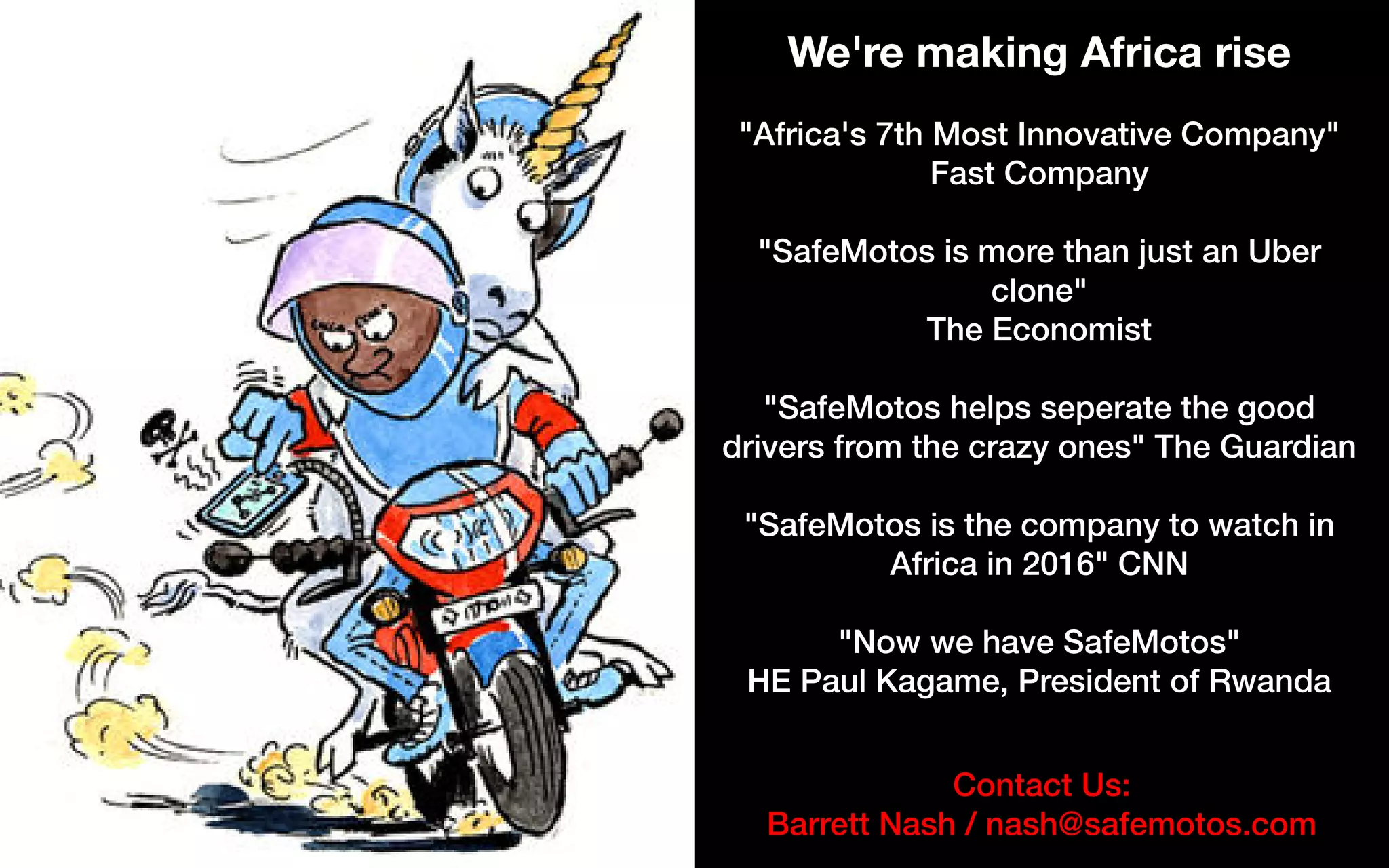 Contact Us:
Barrett Nash / nash@safemotos.com
We're making Africa rise
"Africa's 7th Most Innovative Company"
Fast Company
"SafeMotos is more than just an Uber
clone"
The Economist
"SafeMotos helps seperate the good
drivers from the crazy ones" The Guardian
"SafeMotos is the company to watch in
Africa in 2016" CNN
"Now we have SafeMotos"
HE Paul Kagame, President of Rwanda
 