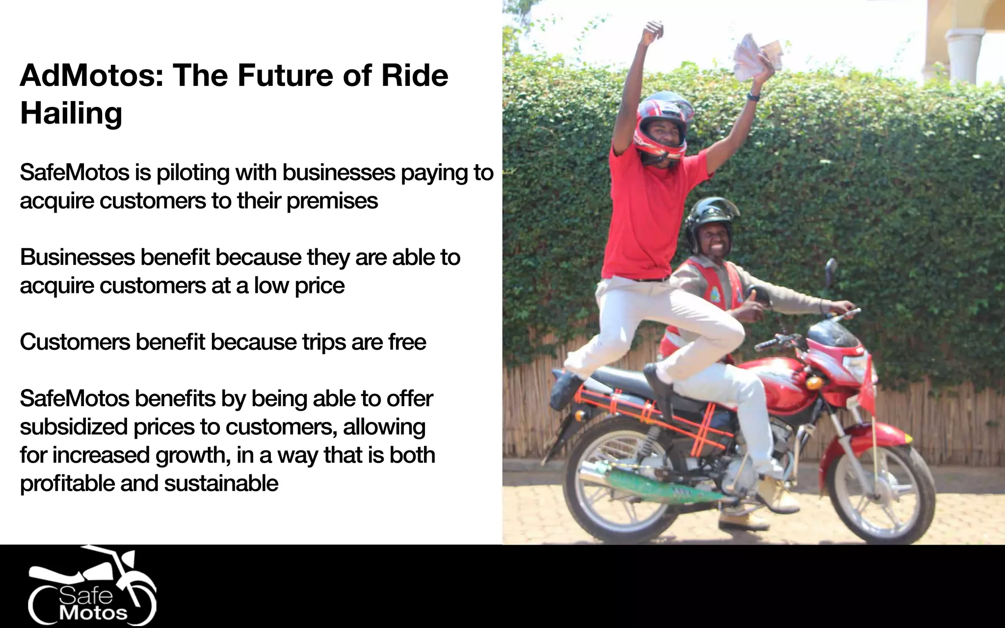 AdMotos: The Future of Ride
Hailing
SafeMotos is piloting with businesses paying to
acquire customers to their premises
Businesses benefit because they are able to
acquire customers at a low price
Customers benefit because trips are free
SafeMotos benefits by being able to offer
subsidized prices to customers, allowing
for increased growth, in a way that is both
profitable and sustainable
 