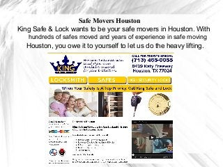 Safe Movers Houston
King Safe & Lock wants to be your safe movers in Houston. With
   hundreds of safes moved and years of experience in safe moving
  Houston, you owe it to yourself to let us do the heavy lifting.
 