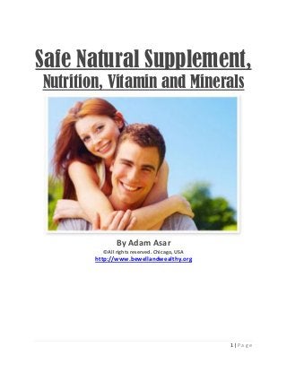 1 | P a g e
Safe Natural Supplement,
Nutrition, Vitamin and Minerals
By Adam Asar
©All rights reserved. Chicago, USA
http://www.bewellandwealthy.org
 