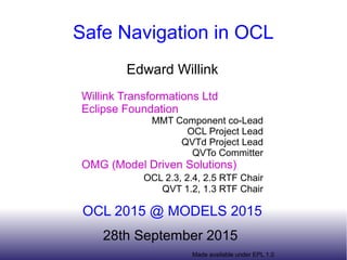 Made available under EPL 1.0
Safe Navigation in OCL
Edward Willink
Willink Transformations Ltd
Eclipse Foundation
MMT Component co-Lead
OCL Project Lead
QVTd Project Lead
QVTo Committer
OMG (Model Driven Solutions)
OCL 2.3, 2.4, 2.5 RTF Chair
QVT 1.2, 1.3 RTF Chair
OCL 2015 @ MODELS 2015
28th September 2015
 