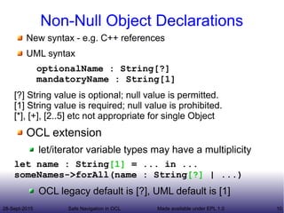 28-Sept-2015 Safe Navigation in OCL 10Made available under EPL 1.0
Non-Null Object Declarations
New syntax - e.g. C++ references
UML syntax
optionalName : String[?]
mandatoryName : String[1]
[?] String value is optional; null value is permitted.
[1] String value is required; null value is prohibited.
[*], [+], [2..5] etc not appropriate for single Object
OCL extension
let/iterator variable types may have a multiplicity
let name : String[1] = ... in ...
someNames->forAll(name : String[?] | ...)
OCL legacy default is [?], UML default is [1]
 
