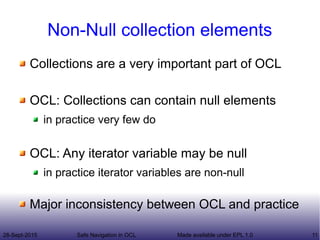 28-Sept-2015 Safe Navigation in OCL 11Made available under EPL 1.0
Non-Null collection elements
Collections are a very important part of OCL
OCL: Collections can contain null elements
in practice very few do
OCL: Any iterator variable may be null
in practice iterator variables are non-null
Major inconsistency between OCL and practice
 