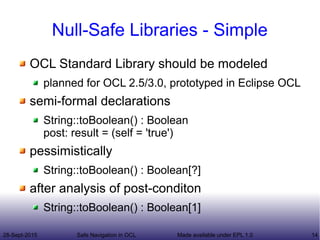 28-Sept-2015 Safe Navigation in OCL 14Made available under EPL 1.0
Null-Safe Libraries - Simple
OCL Standard Library should be modeled
planned for OCL 2.5/3.0, prototyped in Eclipse OCL
semi-formal declarations
String::toBoolean() : Boolean
post: result = (self = 'true')
pessimistically
String::toBoolean() : Boolean[?]
after analysis of post-conditon
String::toBoolean() : Boolean[1]
 