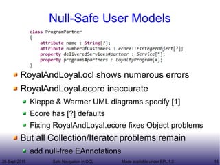 28-Sept-2015 Safe Navigation in OCL 18Made available under EPL 1.0
Null-Safe User Models
RoyalAndLoyal.ocl shows numerous errors
RoyalAndLoyal.ecore inaccurate
Kleppe & Warmer UML diagrams specify [1]
Ecore has [?] defaults
Fixing RoyalAndLoyal.ecore fixes Object problems
But all Collection/Iterator problems remain
add null-free EAnnotations
 