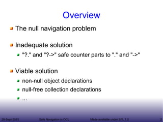 28-Sept-2015 Safe Navigation in OCL 2Made available under EPL 1.0
Overview
The null navigation problem
Inadequate solution
"?." and "?->" safe counter parts to "." and "->"
Viable solution
non-null object declarations
null-free collection declarations
...
 