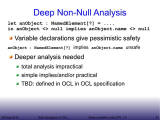 28-Sept-2015 Safe Navigation in OCL 21Made available under EPL 1.0
Deep Non-Null Analysis
let anObject : NamedElement[?] = ....
in anObject <> null implies anObject.name <> null
Variable declarations give pessimistic safety
anObject : NamedElement[?] implies anObject.name unsafe
Deeper analysis needed
total analysis impractical
simple implies/and/or practical
TBD: defined in OCL in OCL specification
 