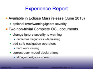 28-Sept-2015 Safe Navigation in OCL 22Made available under EPL 1.0
Experience Report
Available in Eclipse Mars release (June 2015)
optional error/warning/ignore severity
Two non-trivial Complete OCL documents
change ignore severity to warning
numerous diagnostics - depressing
add safe navigation operators
hard work - wrong
correct user model declarations
stronger design - success
 