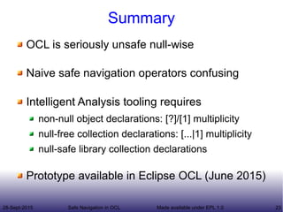 28-Sept-2015 Safe Navigation in OCL 23Made available under EPL 1.0
Summary
OCL is seriously unsafe null-wise
Naive safe navigation operators confusing
Intelligent Analysis tooling requires
non-null object declarations: [?]/[1] multiplicity
null-free collection declarations: [...|1] multiplicity
null-safe library collection declarations
Prototype available in Eclipse OCL (June 2015)
 