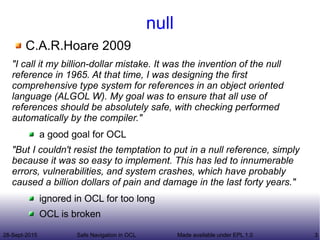 28-Sept-2015 Safe Navigation in OCL 3Made available under EPL 1.0
null
C.A.R.Hoare 2009
"I call it my billion-dollar mistake. It was the invention of the null
reference in 1965. At that time, I was designing the first
comprehensive type system for references in an object oriented
language (ALGOL W). My goal was to ensure that all use of
references should be absolutely safe, with checking performed
automatically by the compiler."
a good goal for OCL
"But I couldn't resist the temptation to put in a null reference, simply
because it was so easy to implement. This has led to innumerable
errors, vulnerabilities, and system crashes, which have probably
caused a billion dollars of pain and damage in the last forty years."
ignored in OCL for too long
OCL is broken
 