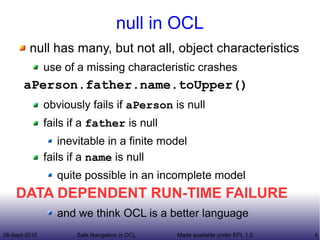 28-Sept-2015 Safe Navigation in OCL 4Made available under EPL 1.0
null in OCL
null has many, but not all, object characteristics
use of a missing characteristic crashes
aPerson.father.name.toUpper()
obviously fails if aPerson is null
fails if a father is null
inevitable in a finite model
fails if a name is null
quite possible in an incomplete model
DATA DEPENDENT RUN-TIME FAILURE
and we think OCL is a better language
 