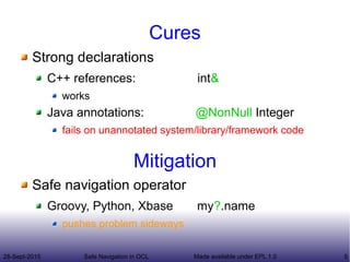28-Sept-2015 Safe Navigation in OCL 5Made available under EPL 1.0
Cures
Strong declarations
C++ references: int&
works
Java annotations: @NonNull Integer
fails on unannotated system/library/framework code
Safe navigation operator
Groovy, Python, Xbase my?.name
pushes problem sideways
Mitigation
 