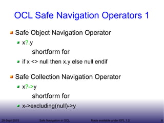 28-Sept-2015 Safe Navigation in OCL 6Made available under EPL 1.0
OCL Safe Navigation Operators 1
Safe Object Navigation Operator
x?.y
shortform for
if x <> null then x.y else null endif
Safe Collection Navigation Operator
x?->y
shortform for
x->excluding(null)->y
 