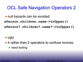 28-Sept-2015 Safe Navigation in OCL 7Made available under EPL 1.0
OCL Safe Navigation Operators 2
null hazards can be avoided
aPerson.children.name->toUpper()
aPerson?.children?.name?->toUpper()
ugly
4 rather than 2 operators to confuse novices
need tooling
 