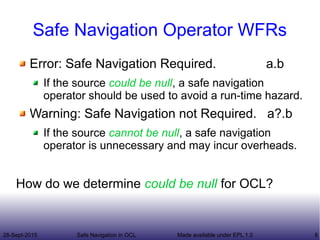 28-Sept-2015 Safe Navigation in OCL 8Made available under EPL 1.0
Safe Navigation Operator WFRs
Error: Safe Navigation Required. a.b
If the source could be null, a safe navigation
operator should be used to avoid a run-time hazard.
Warning: Safe Navigation not Required. a?.b
If the source cannot be null, a safe navigation
operator is unnecessary and may incur overheads.
How do we determine could be null for OCL?
 
